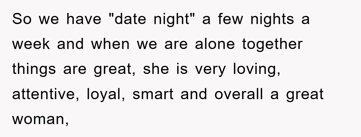 So we have "date night" a few nights a week and when we are alone together things are great, she is very loving, attentive, loyal, smart and overall a great...