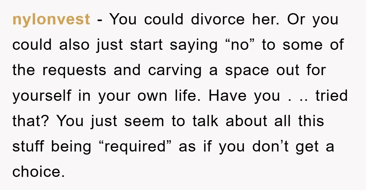 nylonvest - You could divorce her. Or you could also just start saying “no” to some of the requests and carving a space out for yourself in your own life....