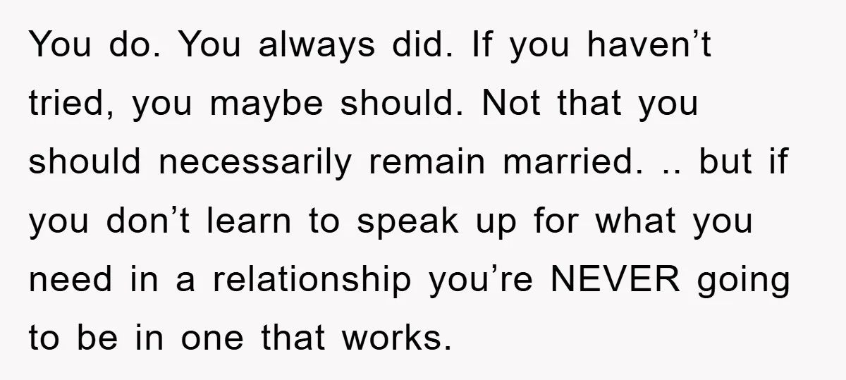 You do. You always did. If you haven’t tried, you maybe should. Not that you should necessarily remain married. .. but if you don’t learn to speak up for what...