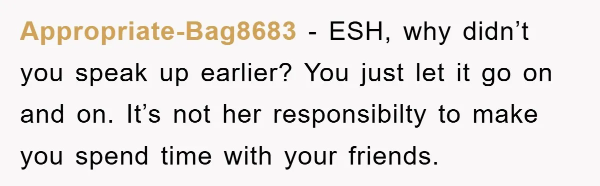 Appropriate-Bag8683 - ESH, why didn’t you speak up earlier? You just let it go on and on. It’s not her responsibilty to make you spend time with your friends.