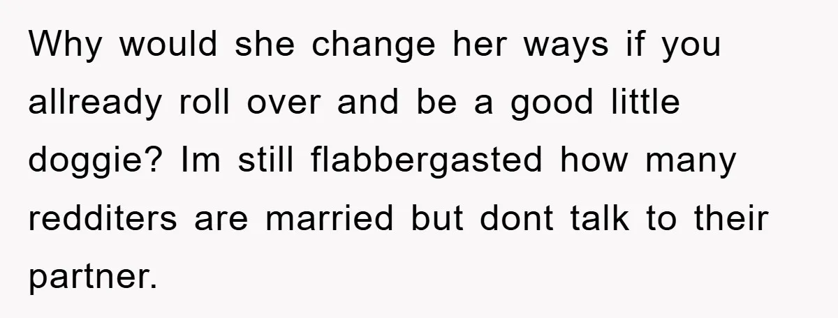 Why would she change her ways if you allready roll over and be a good little doggie? Im still flabbergasted how many redditers are married but dont talk to their...