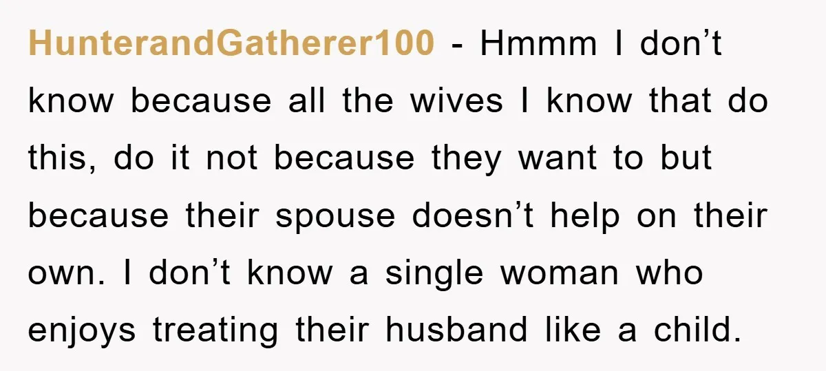 HunterandGatherer100 - Hmmm I don’t know because all the wives I know that do this, do it not because they want to but because their spouse doesn’t help on their...