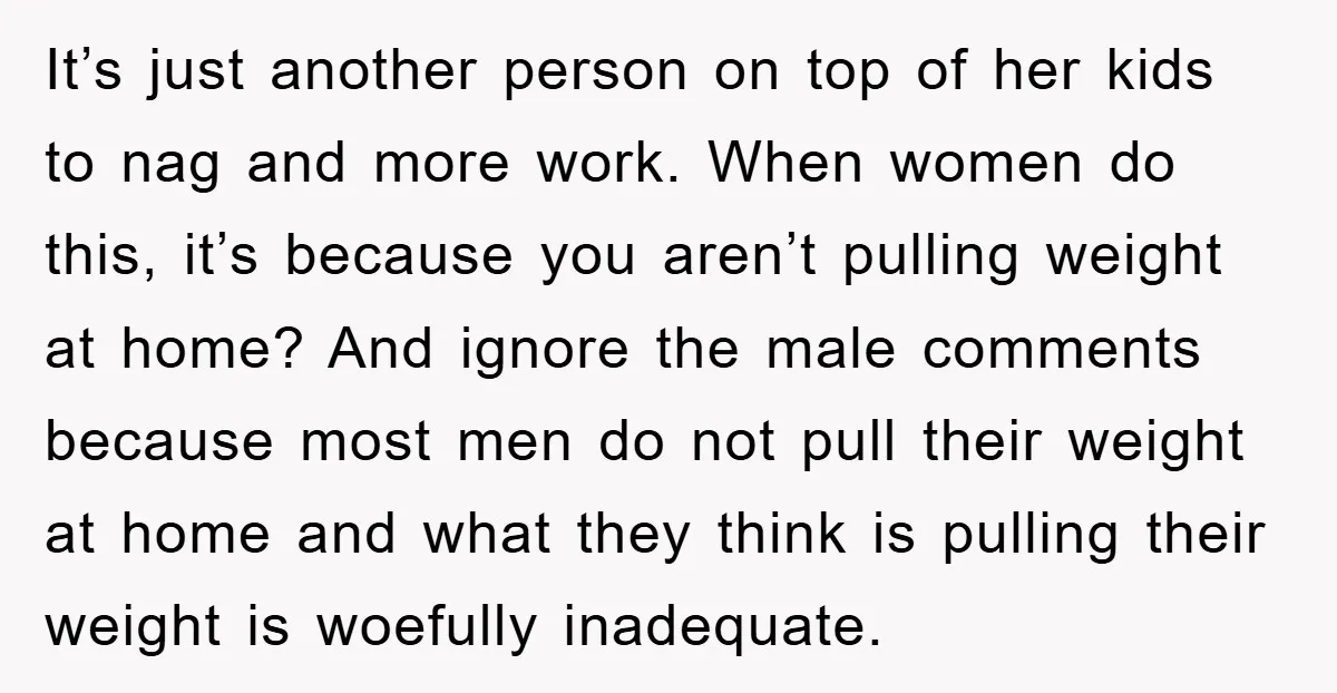 It’s just another person on top of her kids to nag and more work. When women do this, it’s because you aren’t pulling weight at home? And ignore the male...