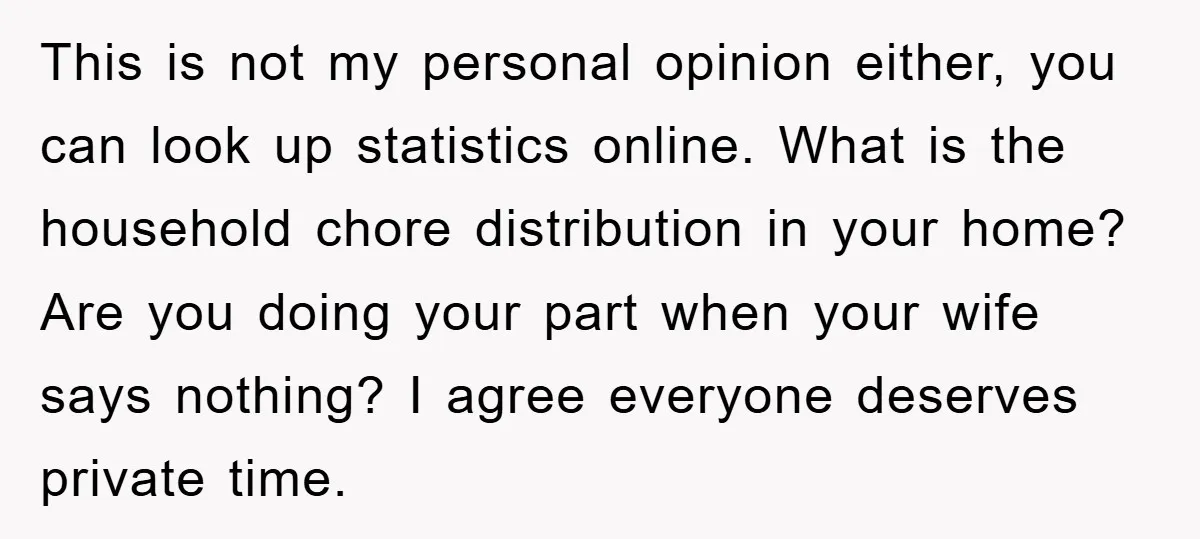 This is not my personal opinion either, you can look up statistics online. What is the household chore distribution in your home? Are you doing your part when your wife...