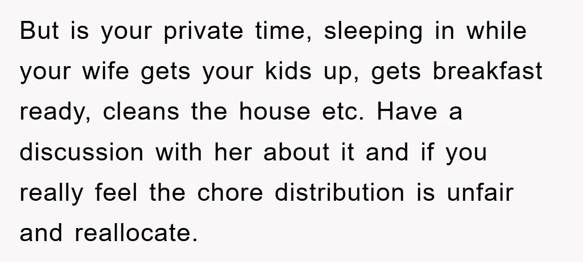 But is your private time, sleeping in while your wife gets your kids up, gets breakfast ready, cleans the house etc. Have a discussion with her about it and if...