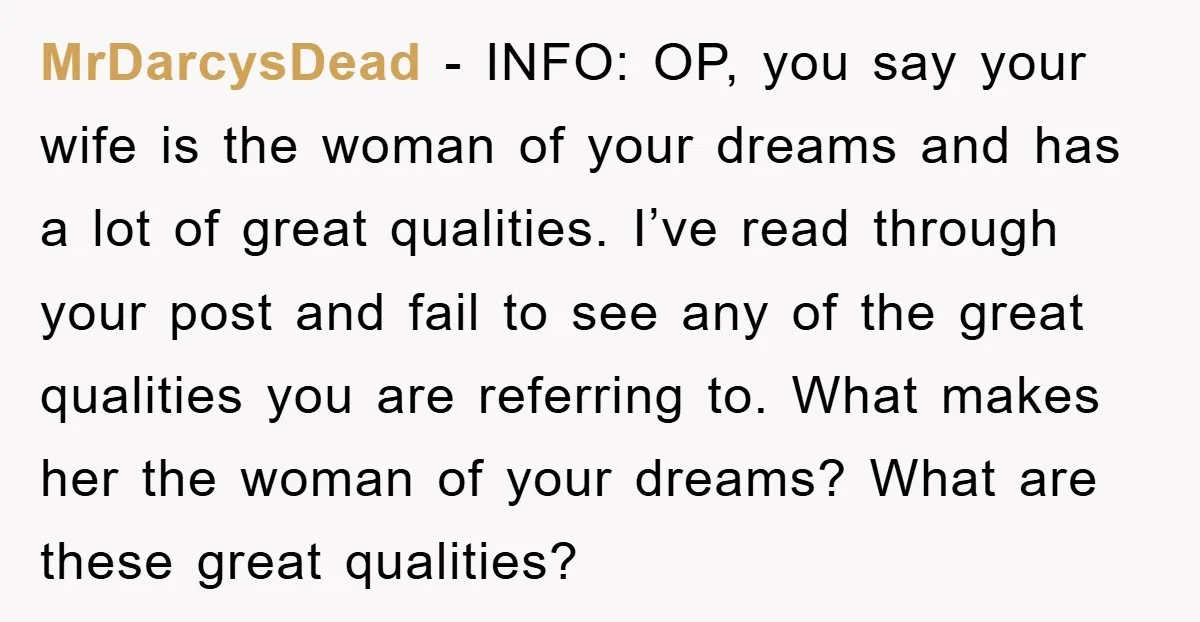 MrDarcysDead - INFO: OP, you say your wife is the woman of your dreams and has a lot of great qualities. I’ve read through your post and fail to see...