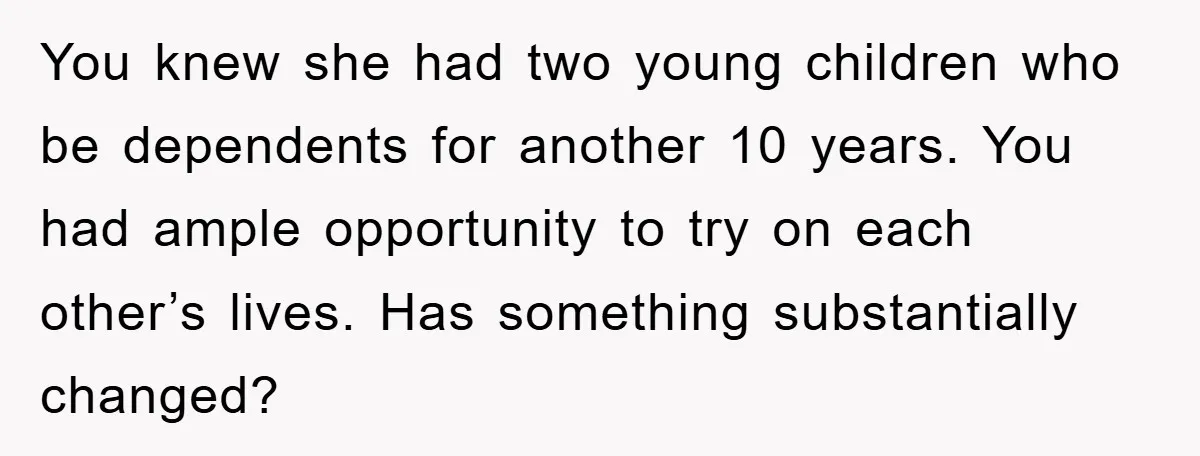 You knew she had two young children who be dependents for another 10 years. You had ample opportunity to try on each other’s lives. Has something substantially changed?