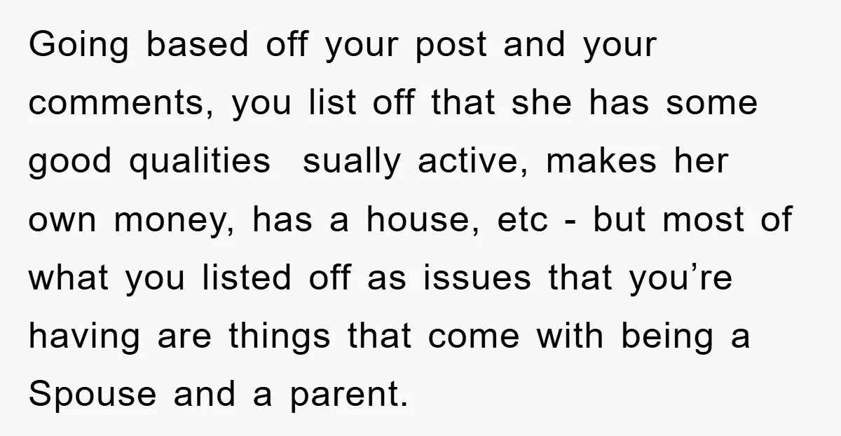 Going based off your post and your comments, you list off that she has some good qualities sually active, makes her own money, has a house, etc - but most...