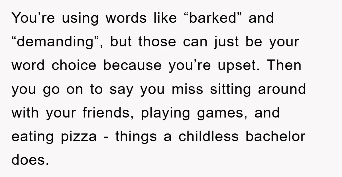 You’re using words like “barked” and “demanding”, but those can just be your word choice because you’re upset. Then you go on to say you miss sitting around with your...