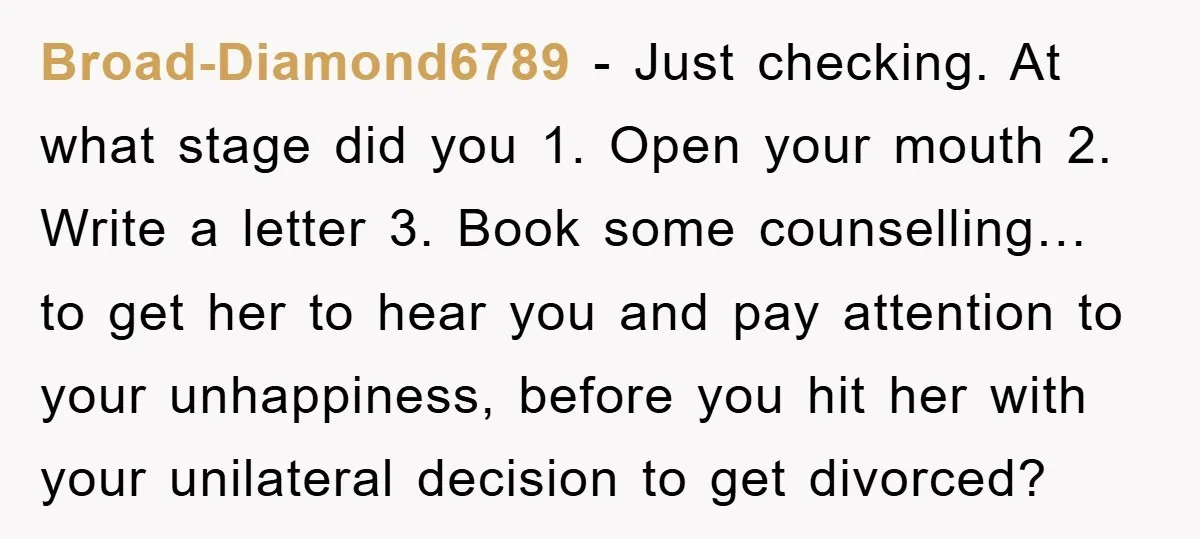 Broad-Diamond6789 - Just checking. At what stage did you 1. Open your mouth 2. Write a letter 3. Book some counselling… to get her to hear you and pay attention...