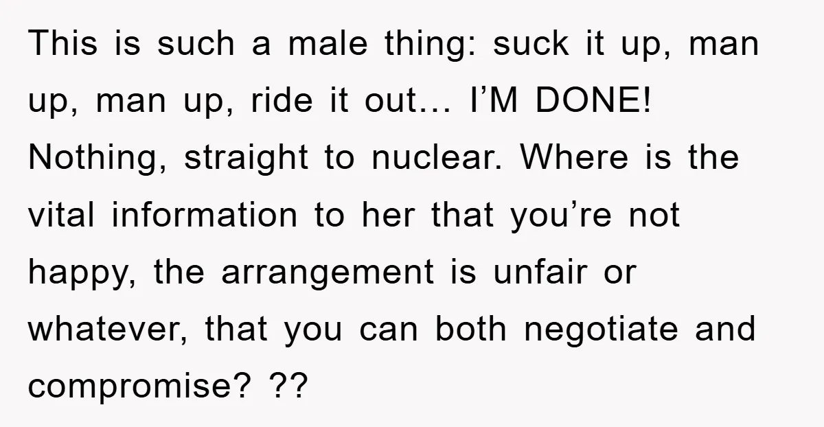 This is such a male thing: suck it up, man up, man up, ride it out… I’M DONE! Nothing, straight to nuclear. Where is the vital information to her that...