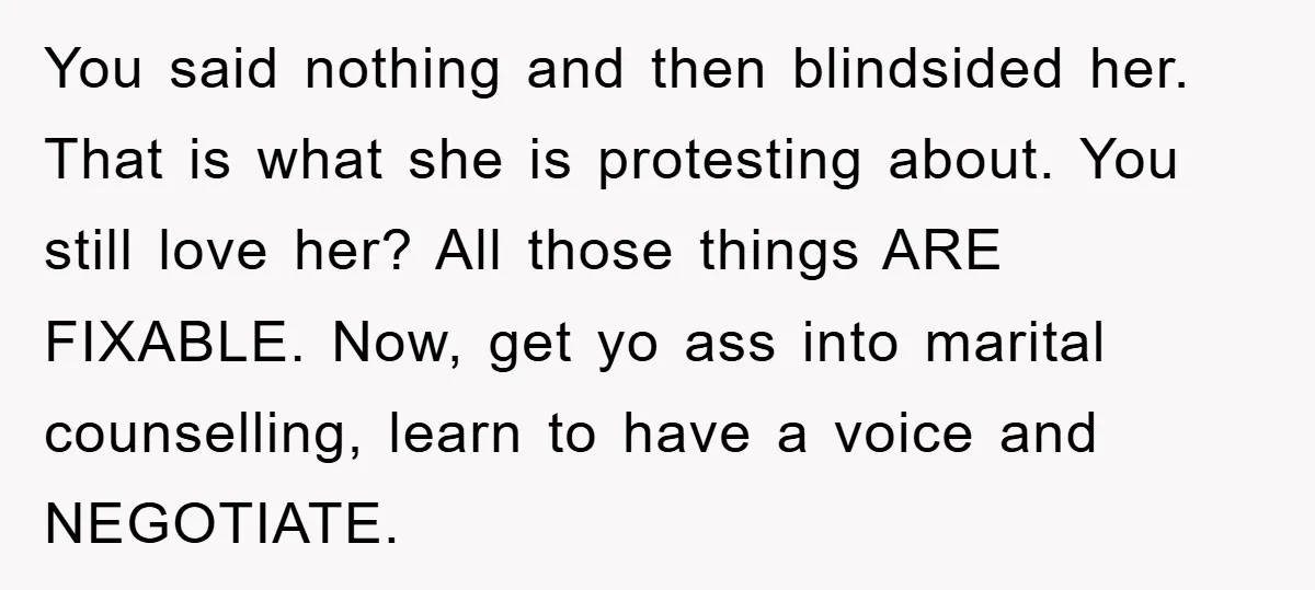 You said nothing and then blindsided her. That is what she is protesting about. You still love her? All those things ARE FIXABLE. Now, get yo ass into marital counselling,...