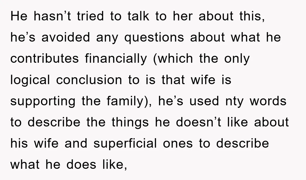 He hasn’t tried to talk to her about this, he’s avoided any questions about what he contributes financially (which the only logical conclusion to is that wife is supporting the...