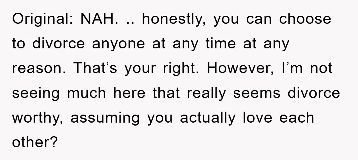 Original: NAH. .. honestly, you can choose to divorce anyone at any time at any reason. That’s your right. However, I’m not seeing much here that really seems divorce worthy,...