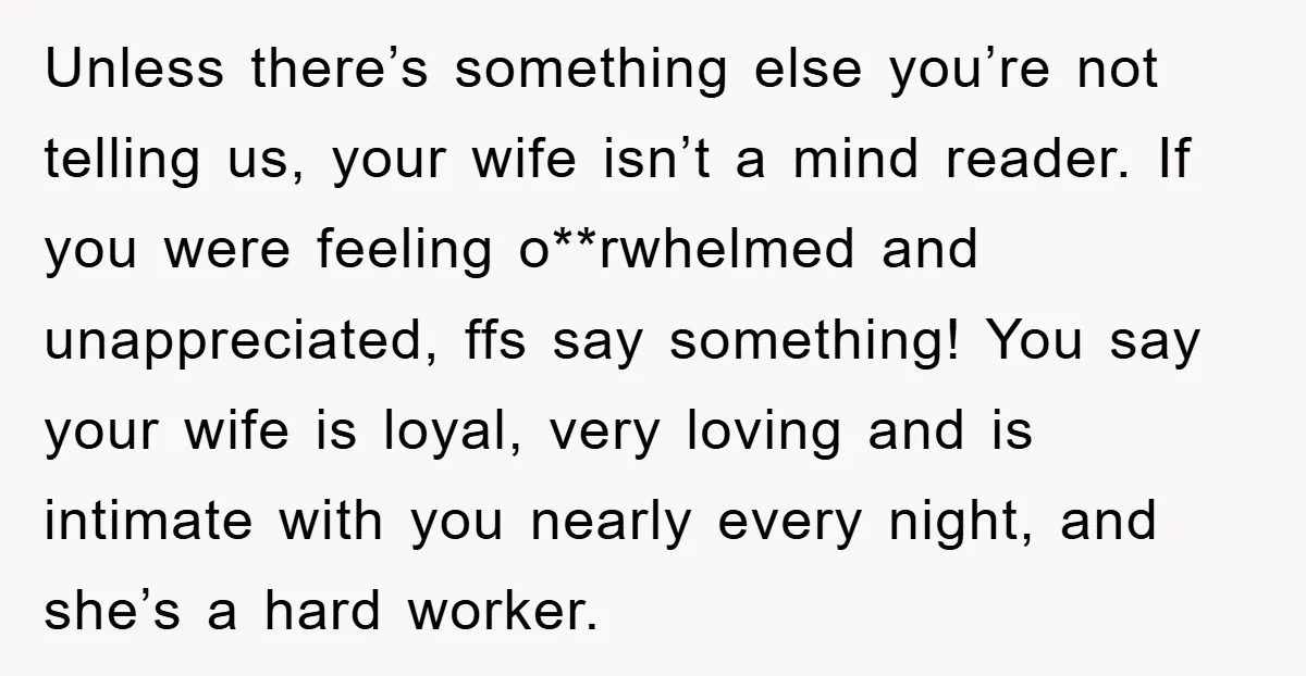 Unless there’s something else you’re not telling us, your wife isn’t a mind reader. If you were feeling o**rwhelmed and unappreciated, ffs say something! You say your wife is loyal,...