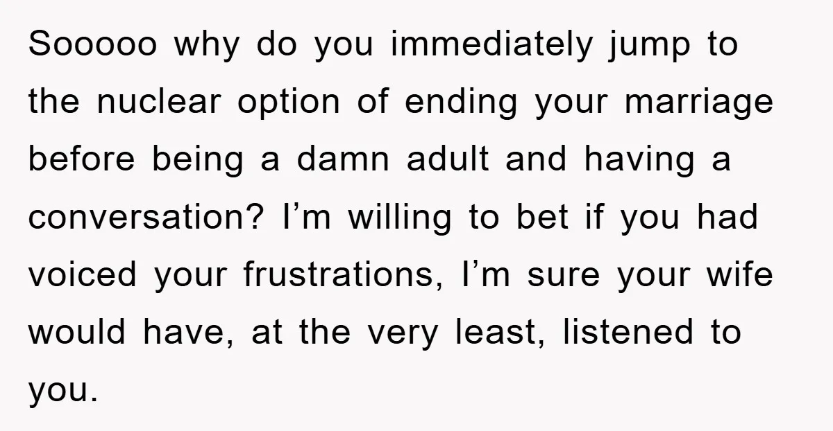 Sooooo why do you immediately jump to the nuclear option of ending your marriage before being a damn adult and having a conversation? I’m willing to bet if you had...