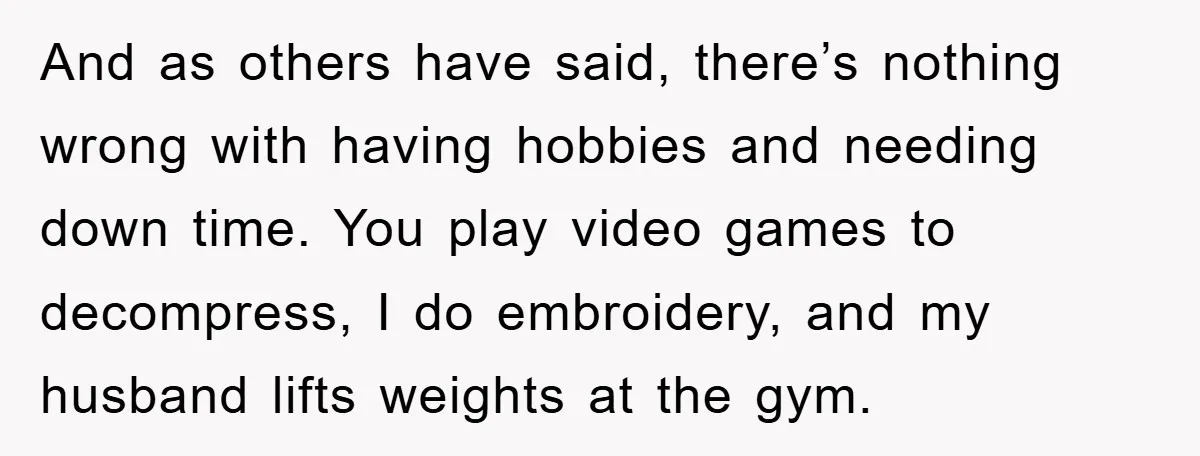 And as others have said, there’s nothing wrong with having hobbies and needing down time. You play video games to decompress, I do embroidery, and my husband lifts weights at...