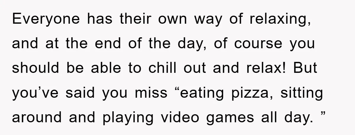 Everyone has their own way of relaxing, and at the end of the day, of course you should be able to chill out and relax! But you’ve said you miss...
