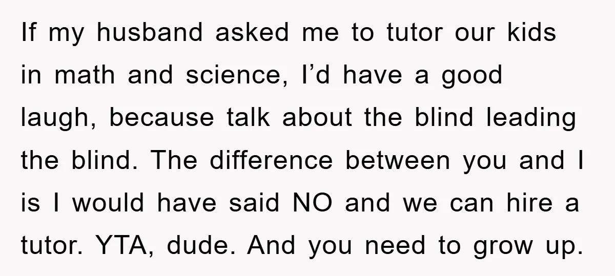 If my husband asked me to tutor our kids in math and science, I’d have a good laugh, because talk about the blind leading the blind. The difference between you...