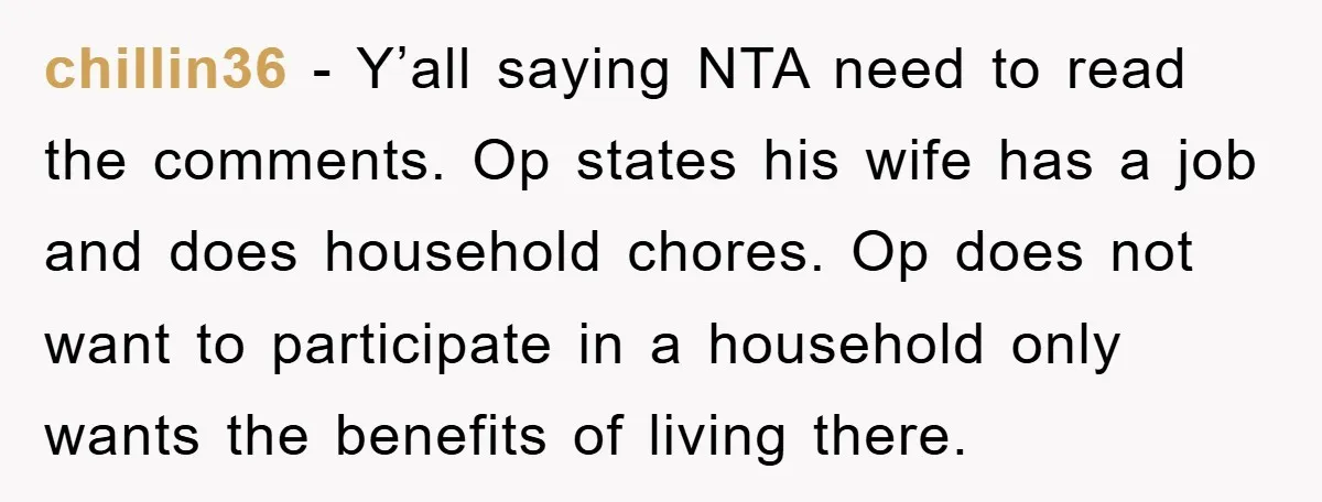 chillin36 - Y’all saying NTA need to read the comments. Op states his wife has a job and does household chores. Op does not want to participate in a household...