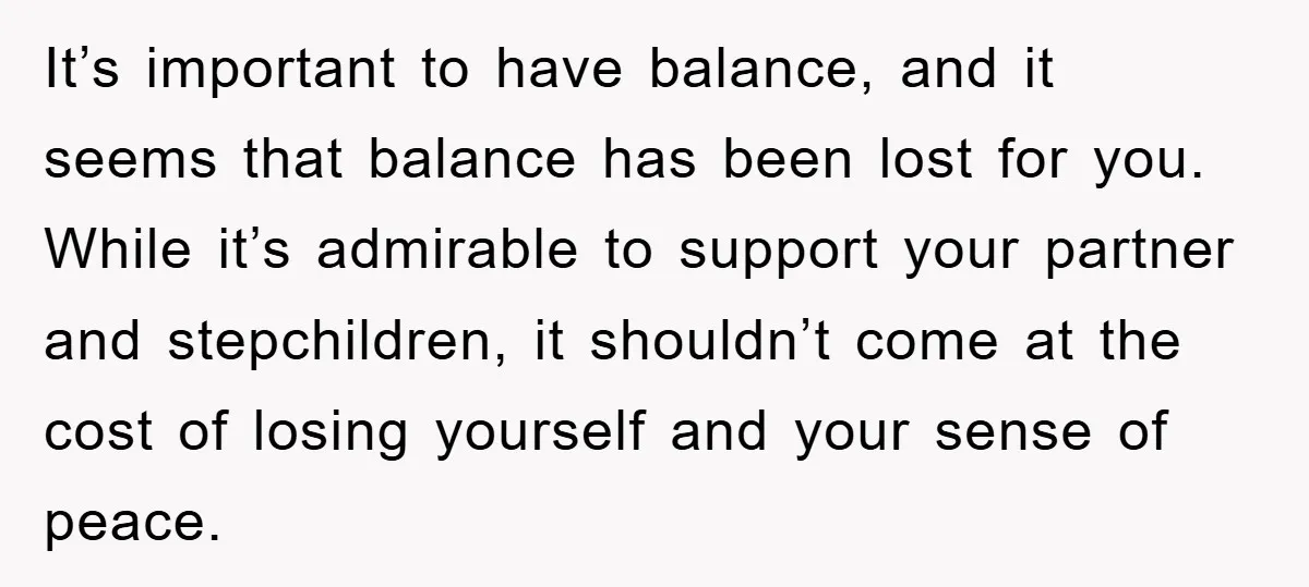 It’s important to have balance, and it seems that balance has been lost for you. While it’s admirable to support your partner and stepchildren, it shouldn’t come at the cost...