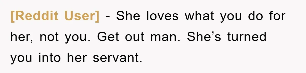 [Reddit User] - She loves what you do for her, not you. Get out man. She’s turned you into her servant.