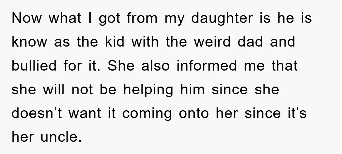 Now what I got from my daughter is he is know as the kid with the weird dad and bullied for it. She also informed me that she will not...