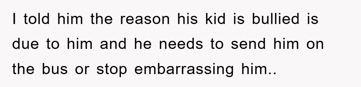 I told him the reason his kid is bullied is due to him and he needs to send him on the bus or stop embarrassing him..