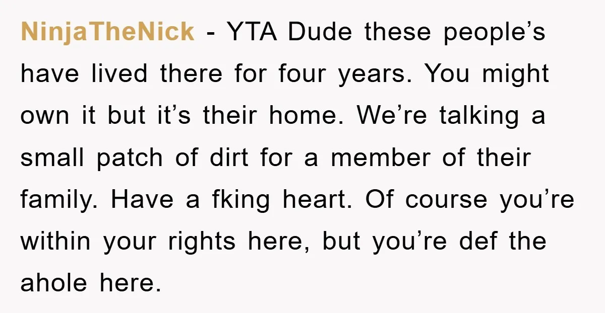 NinjaTheNick - YTA Dude these people’s have lived there for four years. You might own it but it’s their home. We’re talking a small patch of dirt for a member...