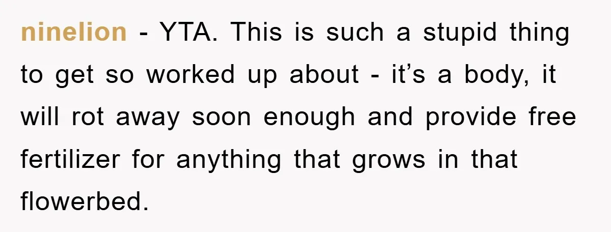 ninelion - YTA. This is such a stupid thing to get so worked up about - it’s a body, it will rot away soon enough and provide free fertilizer for...