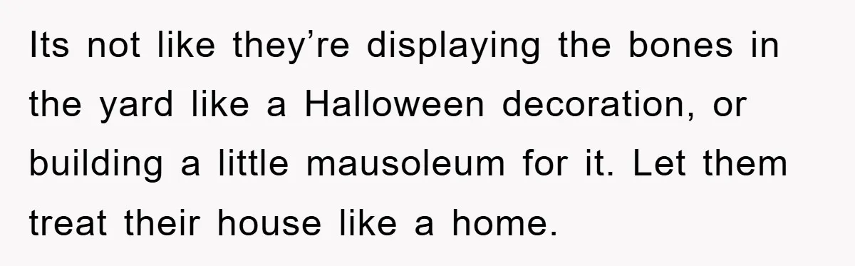 Its not like they’re displaying the bones in the yard like a Halloween decoration, or building a little mausoleum for it. Let them treat their house like a home.
