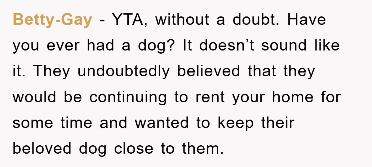 Betty-Gay - YTA, without a doubt. Have you ever had a dog? It doesn’t sound like it. They undoubtedly believed that they would be continuing to rent your home for...