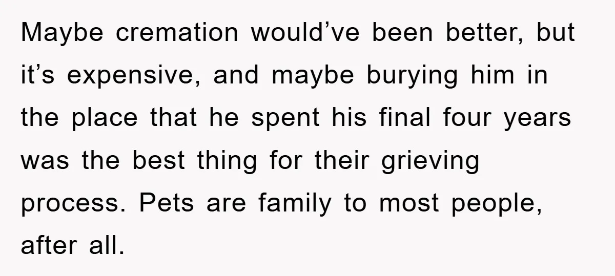 Maybe cremation would’ve been better, but it’s expensive, and maybe burying him in the place that he spent his final four years was the best thing for their grieving process....