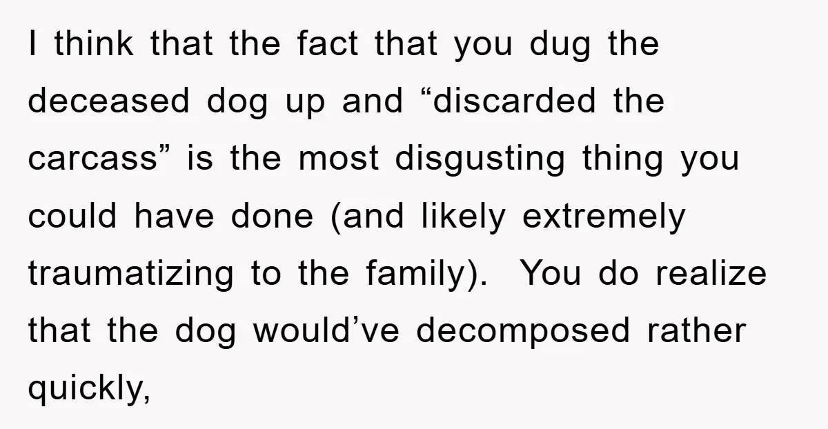 I think that the fact that you dug the deceased dog up and “discarded the carcass” is the most disgusting thing you could have done (and likely extremely traumatizing to...