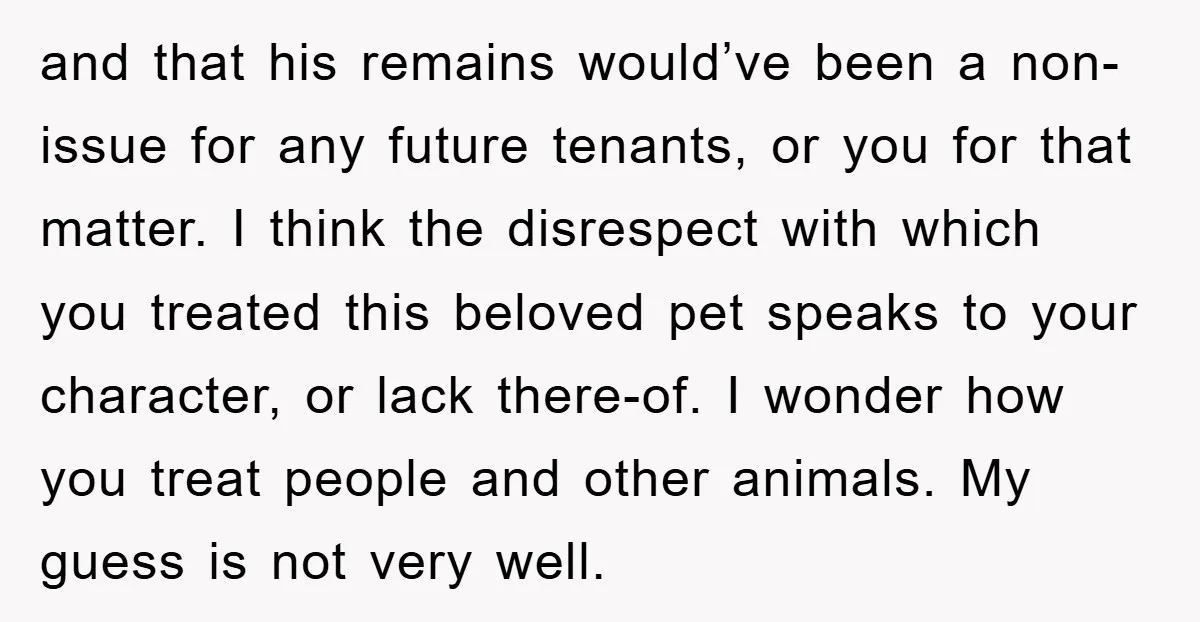 and that his remains would’ve been a non-issue for any future tenants, or you for that matter. I think the disrespect with which you treated this beloved pet speaks to...
