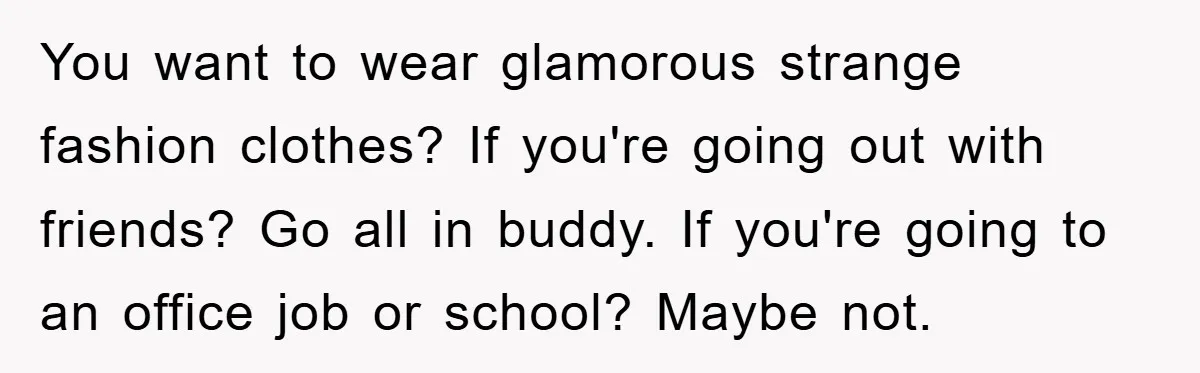 You want to wear glamorous strange fashion clothes? If you're going out with friends? Go all in buddy. If you're going to an office job or school? Maybe not.