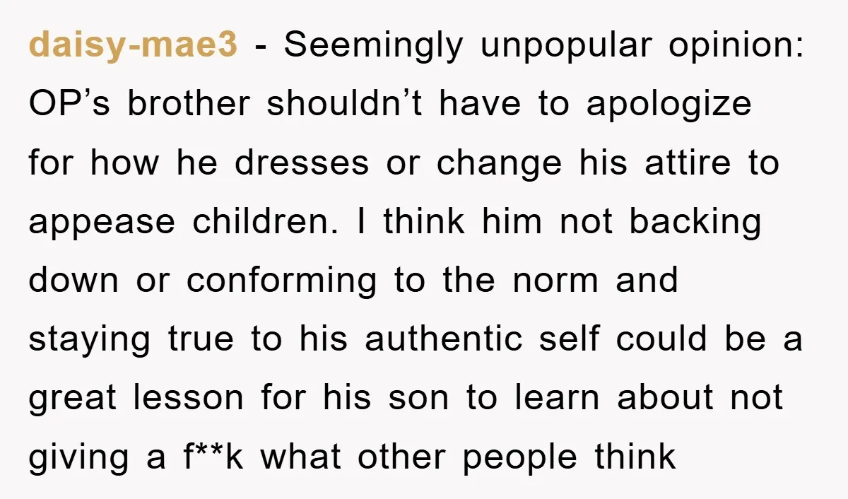 daisy-mae3 − Seemingly unpopular opinion: OP’s brother shouldn’t have to apologize for how he dresses or change his attire to appease children. I think him not backing down or conforming...