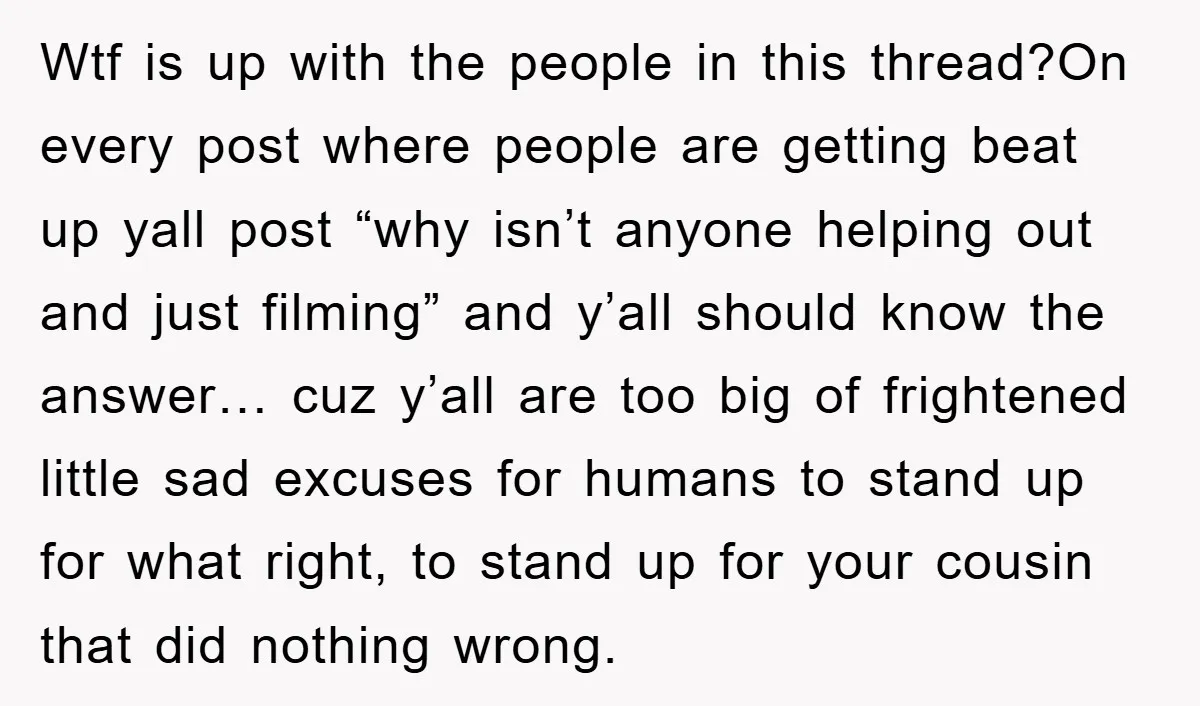 Wtf is up with the people in this thread?On every post where people are getting beat up yall post “why isn’t anyone helping out and just filming” and y’all should...