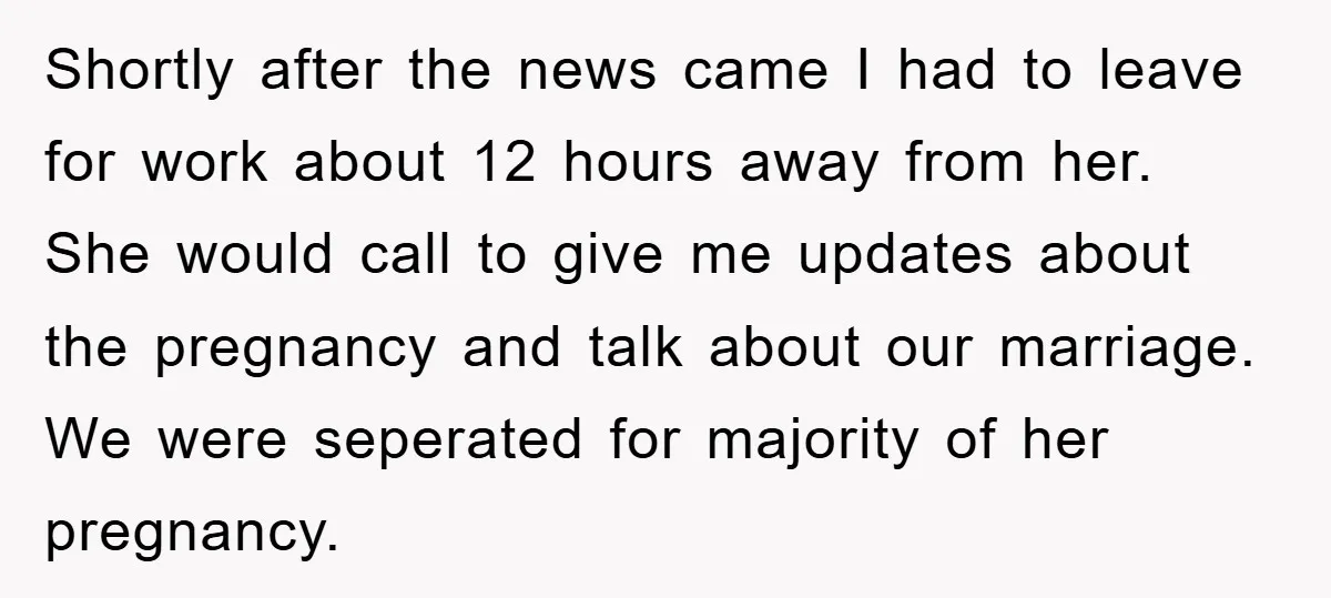 Shortly after the news came I had to leave for work about 12 hours away from her. She would call to give me updates about the pregnancy and talk about...