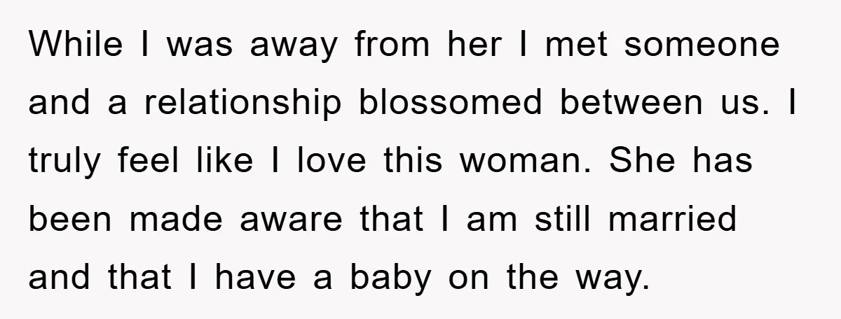 While I was away from her I met someone and a relationship blossomed between us. I truly feel like I love this woman. She has been made aware that I...