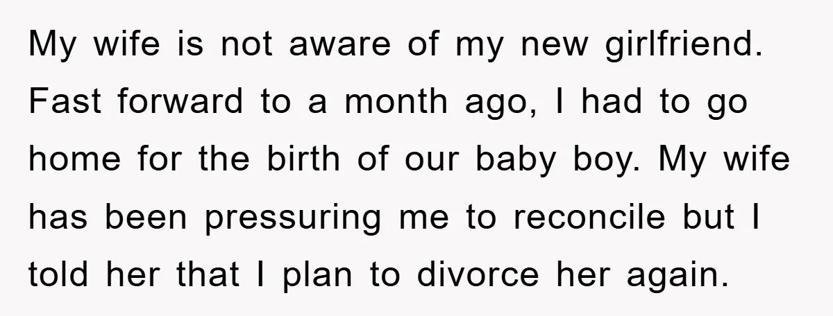 My wife is not aware of my new girlfriend. Fast forward to a month ago, I had to go home for the birth of our baby boy. My wife has...