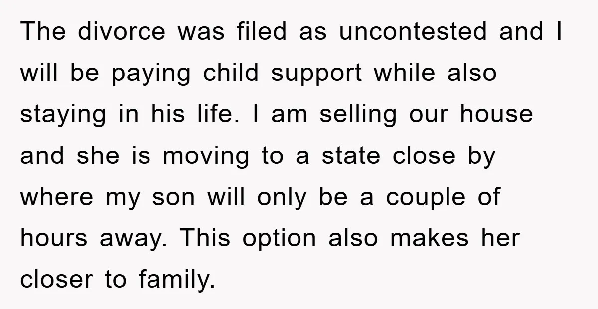 The divorce was filed as uncontested and I will be paying child support while also staying in his life. I am selling our house and she is moving to a...
