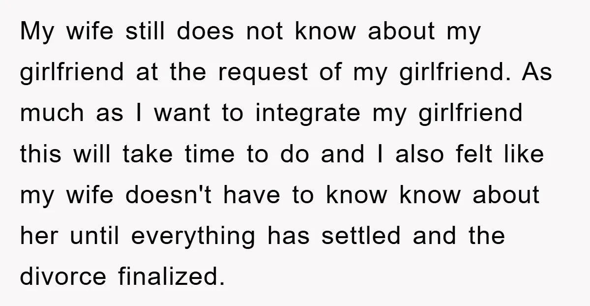 My wife still does not know about my girlfriend at the request of my girlfriend. As much as I want to integrate my girlfriend this will take time to do...