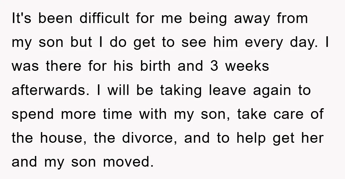 It's been difficult for me being away from my son but I do get to see him every day. I was there for his birth and 3 weeks afterwards. I...