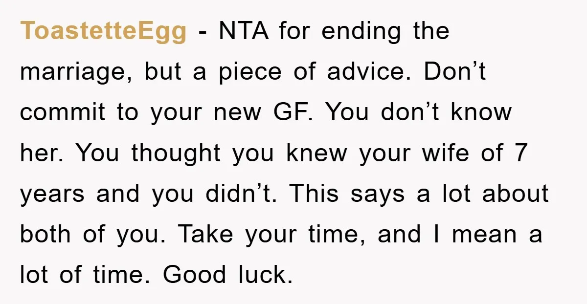 ToastetteEgg − NTA for ending the marriage, but a piece of advice. Don’t commit to your new GF. You don’t know her. You thought you knew your wife of 7...