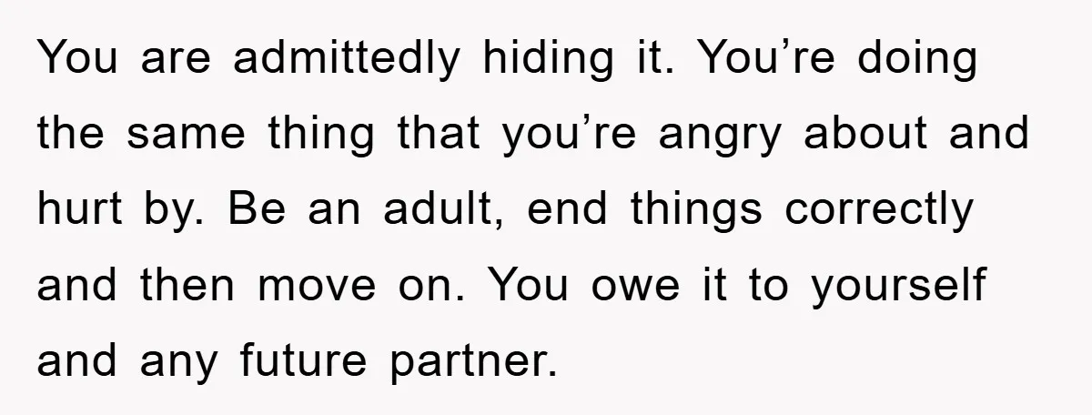 You are admittedly hiding it. You’re doing the same thing that you’re angry about and hurt by. Be an adult, end things correctly and then move on. You owe it...
