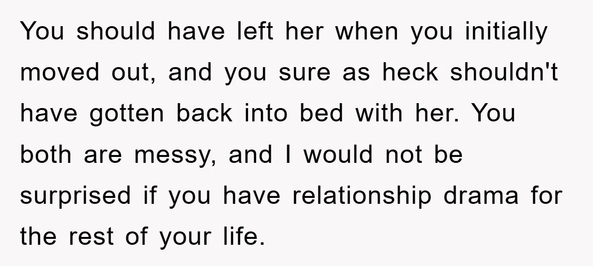 You should have left her when you initially moved out, and you sure as heck shouldn't have gotten back into bed with her. You both are messy, and I would...