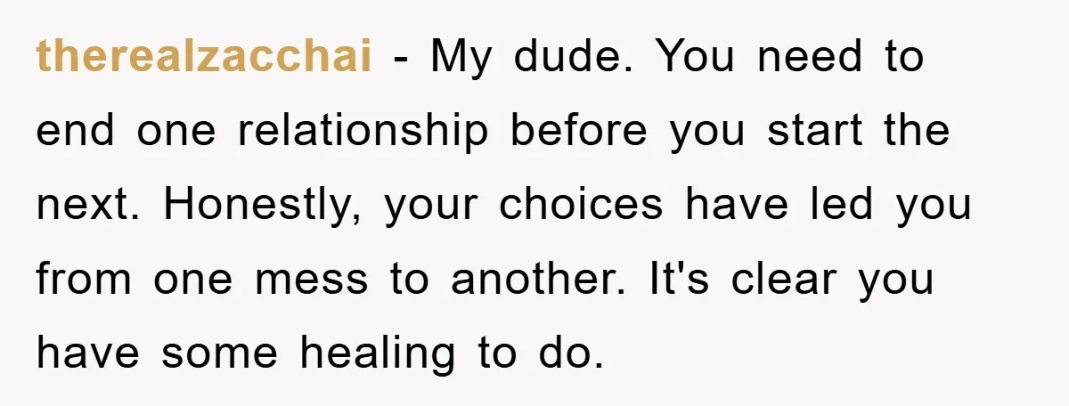 therealzacchai − My dude. You need to end one relationship before you start the next. Honestly, your choices have led you from one mess to another. It's clear you have...