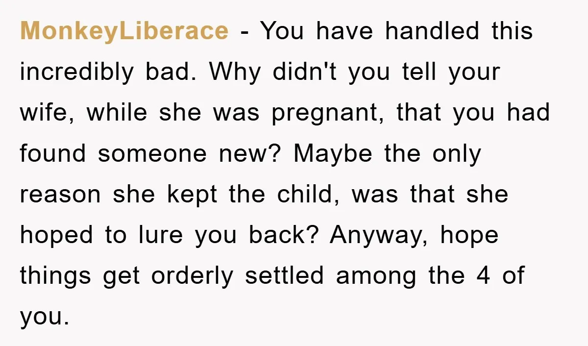 MonkeyLiberace − You have handled this incredibly bad. Why didn't you tell your wife, while she was pregnant, that you had found someone new? Maybe the only reason she kept...