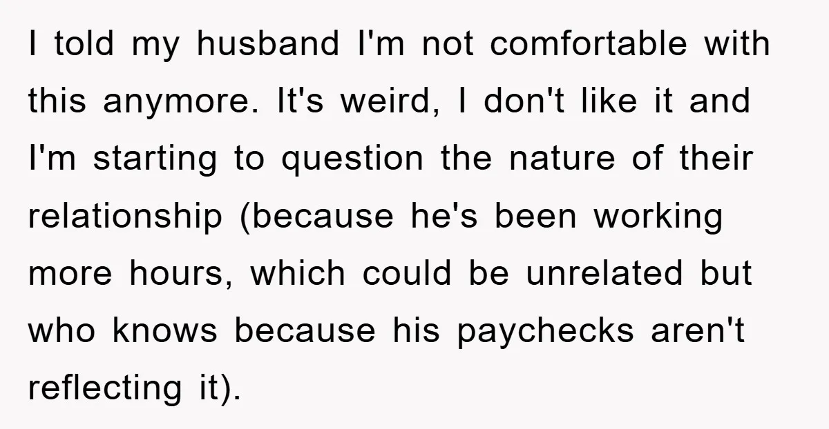 I told my husband I'm not comfortable with this anymore. It's weird, I don't like it and I'm starting to question the nature of their relationship (because he's been working...